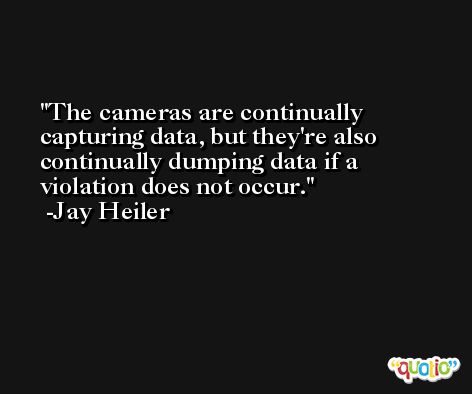 The cameras are continually capturing data, but they're also continually dumping data if a violation does not occur. -Jay Heiler