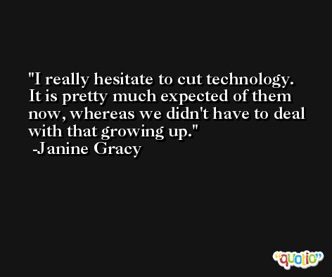 I really hesitate to cut technology. It is pretty much expected of them now, whereas we didn't have to deal with that growing up. -Janine Gracy