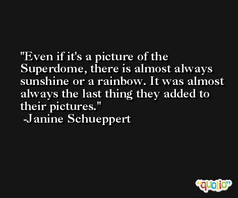 Even if it's a picture of the Superdome, there is almost always sunshine or a rainbow. It was almost always the last thing they added to their pictures. -Janine Schueppert