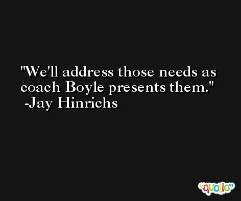 We'll address those needs as coach Boyle presents them. -Jay Hinrichs