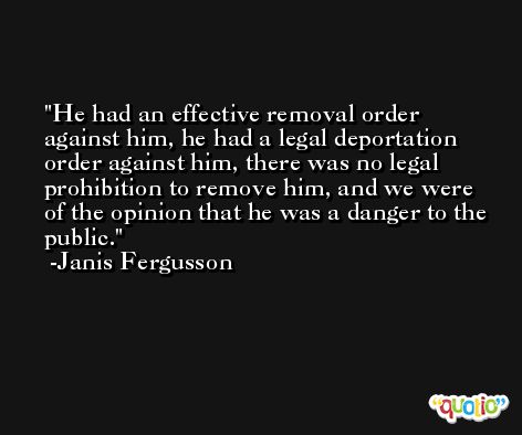 He had an effective removal order against him, he had a legal deportation order against him, there was no legal prohibition to remove him, and we were of the opinion that he was a danger to the public. -Janis Fergusson