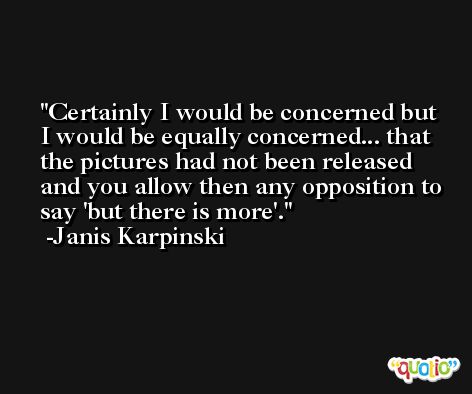Certainly I would be concerned but I would be equally concerned... that the pictures had not been released and you allow then any opposition to say 'but there is more'. -Janis Karpinski