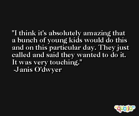 I think it's absolutely amazing that a bunch of young kids would do this and on this particular day. They just called and said they wanted to do it. It was very touching. -Janis O'dwyer