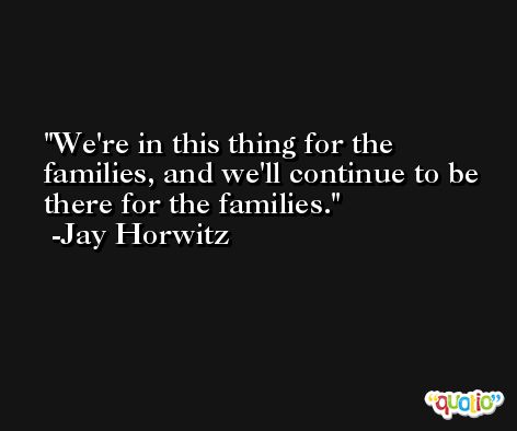 We're in this thing for the families, and we'll continue to be there for the families. -Jay Horwitz
