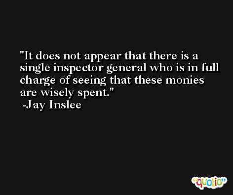 It does not appear that there is a single inspector general who is in full charge of seeing that these monies are wisely spent. -Jay Inslee