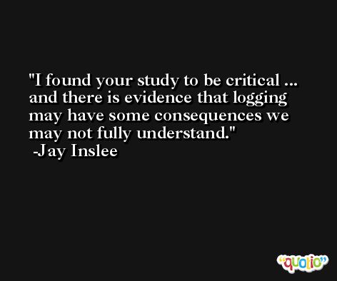 I found your study to be critical ... and there is evidence that logging may have some consequences we may not fully understand. -Jay Inslee