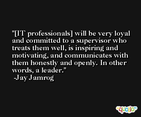 [IT professionals] will be very loyal and committed to a supervisor who treats them well, is inspiring and motivating, and communicates with them honestly and openly. In other words, a leader. -Jay Jamrog
