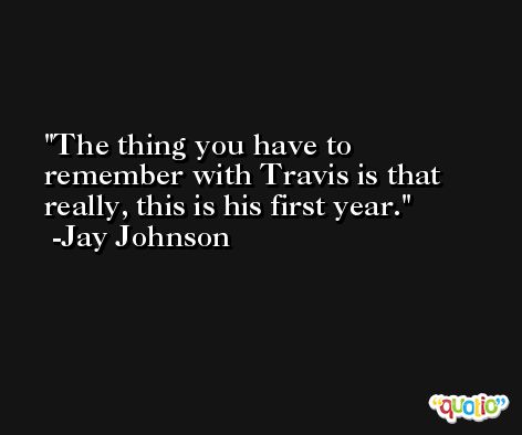 The thing you have to remember with Travis is that really, this is his first year. -Jay Johnson