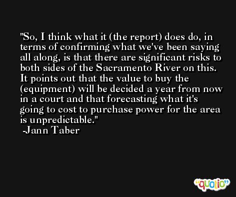 So, I think what it (the report) does do, in terms of confirming what we've been saying all along, is that there are significant risks to both sides of the Sacramento River on this. It points out that the value to buy the (equipment) will be decided a year from now in a court and that forecasting what it's going to cost to purchase power for the area is unpredictable. -Jann Taber
