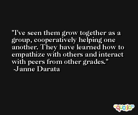 I've seen them grow together as a group, cooperatively helping one another. They have learned how to empathize with others and interact with peers from other grades. -Janne Darata