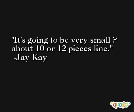 It's going to be very small ? about 10 or 12 pieces line. -Jay Kay