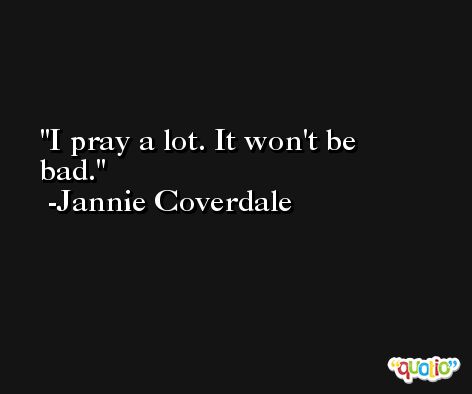 I pray a lot. It won't be bad. -Jannie Coverdale