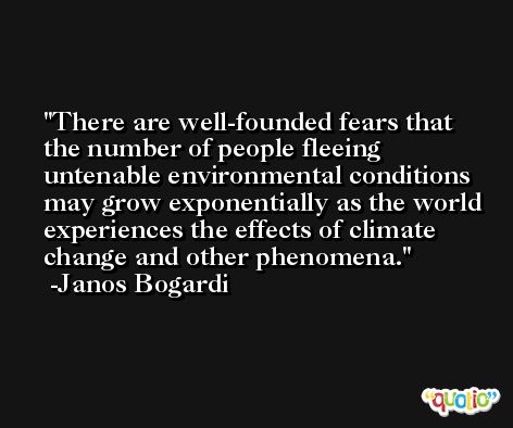 There are well-founded fears that the number of people fleeing untenable environmental conditions may grow exponentially as the world experiences the effects of climate change and other phenomena. -Janos Bogardi