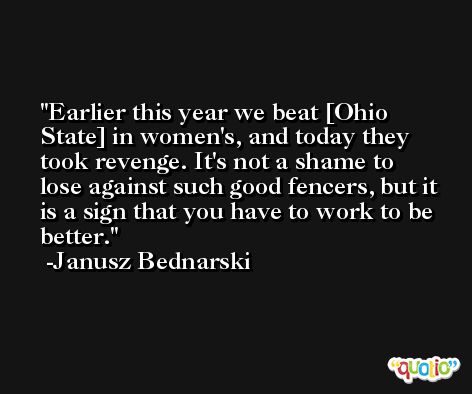 Earlier this year we beat [Ohio State] in women's, and today they took revenge. It's not a shame to lose against such good fencers, but it is a sign that you have to work to be better. -Janusz Bednarski