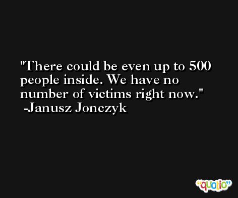 There could be even up to 500 people inside. We have no number of victims right now. -Janusz Jonczyk