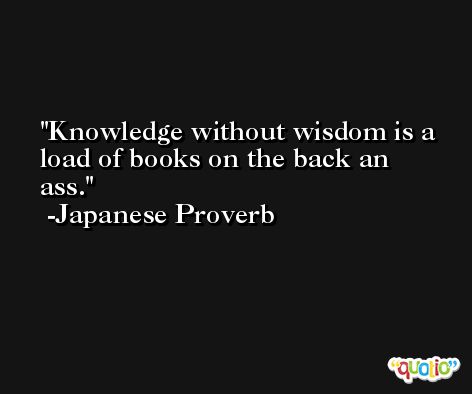 Knowledge without wisdom is a load of books on the back an ass. -Japanese Proverb
