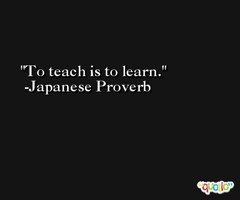 To teach is to learn. -Japanese Proverb