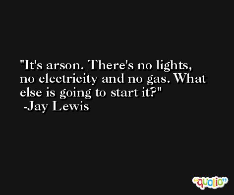 It's arson. There's no lights, no electricity and no gas. What else is going to start it? -Jay Lewis