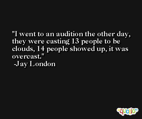 I went to an audition the other day, they were casting 13 people to be clouds, 14 people showed up, it was overcast. -Jay London