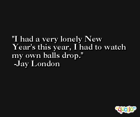 I had a very lonely New Year's this year, I had to watch my own balls drop. -Jay London