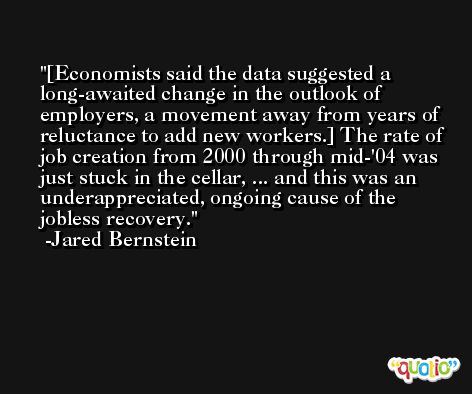 [Economists said the data suggested a long-awaited change in the outlook of employers, a movement away from years of reluctance to add new workers.] The rate of job creation from 2000 through mid-'04 was just stuck in the cellar, ... and this was an underappreciated, ongoing cause of the jobless recovery. -Jared Bernstein
