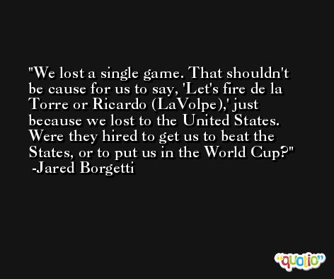 We lost a single game. That shouldn't be cause for us to say, 'Let's fire de la Torre or Ricardo (LaVolpe),' just because we lost to the United States. Were they hired to get us to beat the States, or to put us in the World Cup? -Jared Borgetti