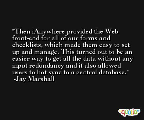 Then iAnywhere provided the Web front-end for all of our forms and checklists, which made them easy to set up and manage. This turned out to be an easier way to get all the data without any input redundancy and it also allowed users to hot sync to a central database. -Jay Marshall