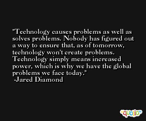 Technology causes problems as well as solves problems. Nobody has figured out a way to ensure that, as of tomorrow, technology won't create problems. Technology simply means increased power, which is why we have the global problems we face today. -Jared Diamond