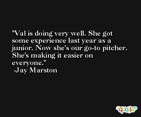 Val is doing very well. She got some experience last year as a junior. Now she's our go-to pitcher. She's making it easier on everyone. -Jay Marston