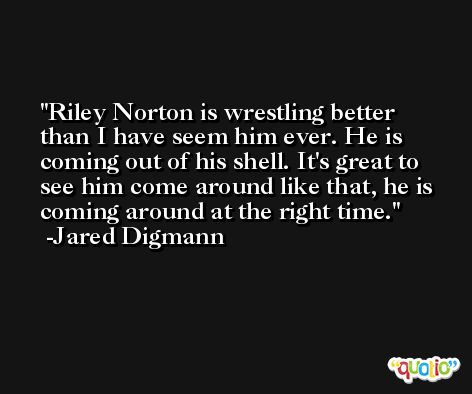 Riley Norton is wrestling better than I have seem him ever. He is coming out of his shell. It's great to see him come around like that, he is coming around at the right time. -Jared Digmann