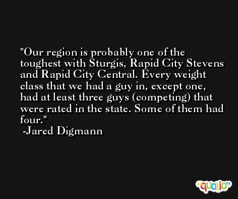 Our region is probably one of the toughest with Sturgis, Rapid City Stevens and Rapid City Central. Every weight class that we had a guy in, except one, had at least three guys (competing) that were rated in the state. Some of them had four. -Jared Digmann