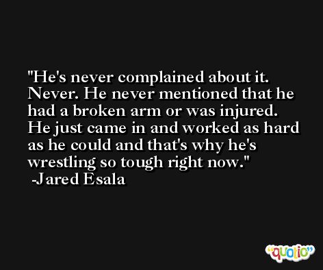He's never complained about it. Never. He never mentioned that he had a broken arm or was injured. He just came in and worked as hard as he could and that's why he's wrestling so tough right now. -Jared Esala