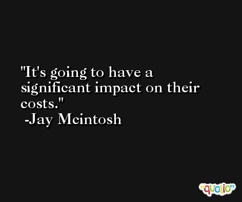 It's going to have a significant impact on their costs. -Jay Mcintosh