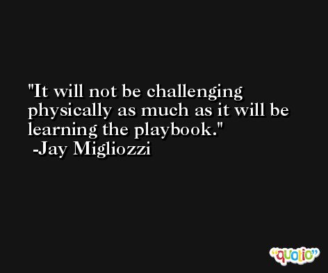 It will not be challenging physically as much as it will be learning the playbook. -Jay Migliozzi