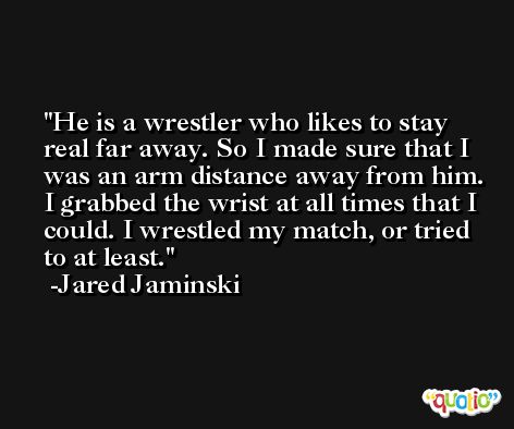 He is a wrestler who likes to stay real far away. So I made sure that I was an arm distance away from him. I grabbed the wrist at all times that I could. I wrestled my match, or tried to at least. -Jared Jaminski