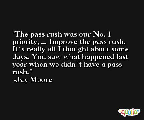 The pass rush was our No. 1 priority, ... Improve the pass rush. It`s really all I thought about some days. You saw what happened last year when we didn`t have a pass rush. -Jay Moore
