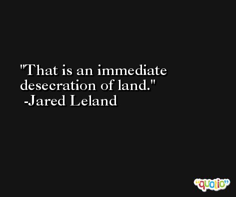 That is an immediate desecration of land. -Jared Leland