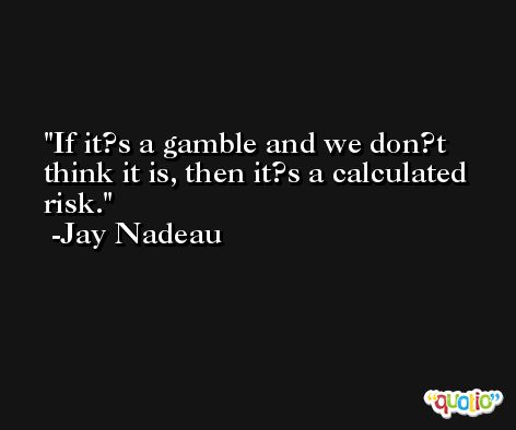 If it?s a gamble and we don?t think it is, then it?s a calculated risk. -Jay Nadeau