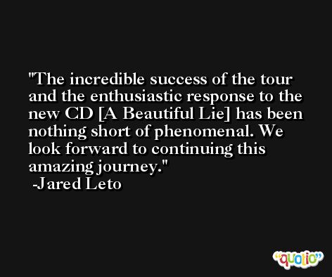 The incredible success of the tour and the enthusiastic response to the new CD [A Beautiful Lie] has been nothing short of phenomenal. We look forward to continuing this amazing journey. -Jared Leto