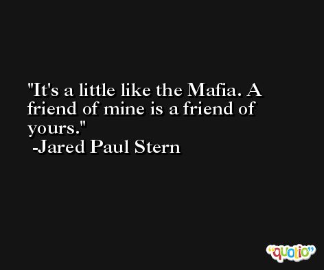 It's a little like the Mafia. A friend of mine is a friend of yours. -Jared Paul Stern