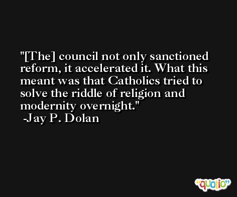[The] council not only sanctioned reform, it accelerated it. What this meant was that Catholics tried to solve the riddle of religion and modernity overnight. -Jay P. Dolan