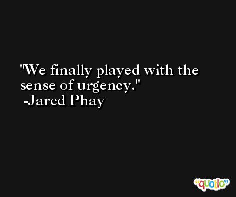 We finally played with the sense of urgency. -Jared Phay