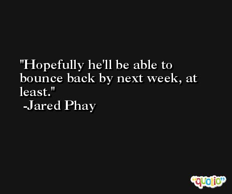 Hopefully he'll be able to bounce back by next week, at least. -Jared Phay