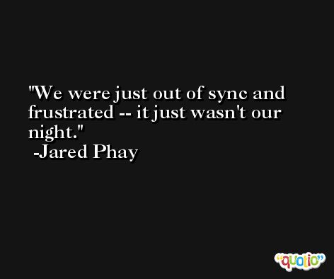 We were just out of sync and frustrated -- it just wasn't our night. -Jared Phay