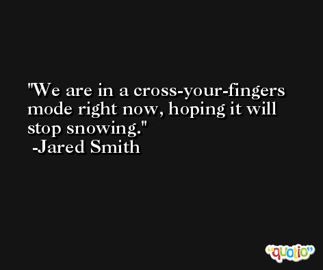 We are in a cross-your-fingers mode right now, hoping it will stop snowing. -Jared Smith
