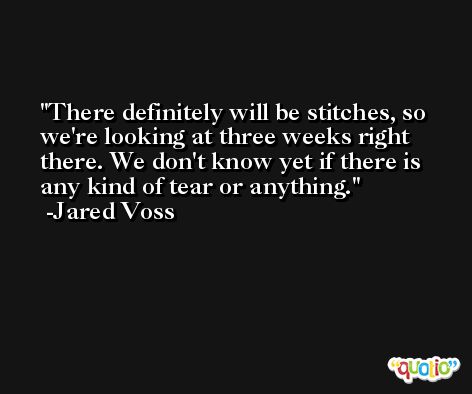 There definitely will be stitches, so we're looking at three weeks right there. We don't know yet if there is any kind of tear or anything. -Jared Voss
