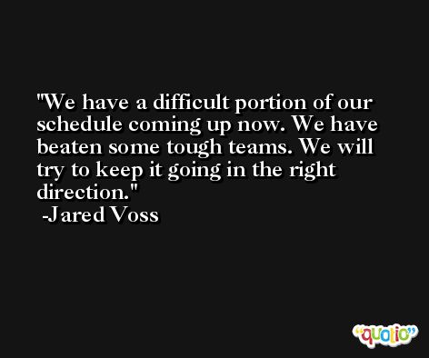 We have a difficult portion of our schedule coming up now. We have beaten some tough teams. We will try to keep it going in the right direction. -Jared Voss