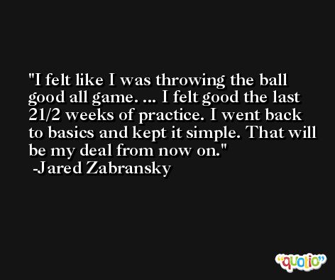 I felt like I was throwing the ball good all game. ... I felt good the last 21/2 weeks of practice. I went back to basics and kept it simple. That will be my deal from now on. -Jared Zabransky