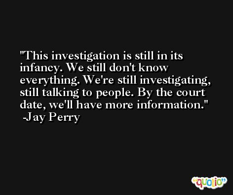 This investigation is still in its infancy. We still don't know everything. We're still investigating, still talking to people. By the court date, we'll have more information. -Jay Perry