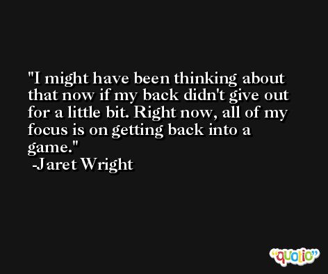 I might have been thinking about that now if my back didn't give out for a little bit. Right now, all of my focus is on getting back into a game. -Jaret Wright